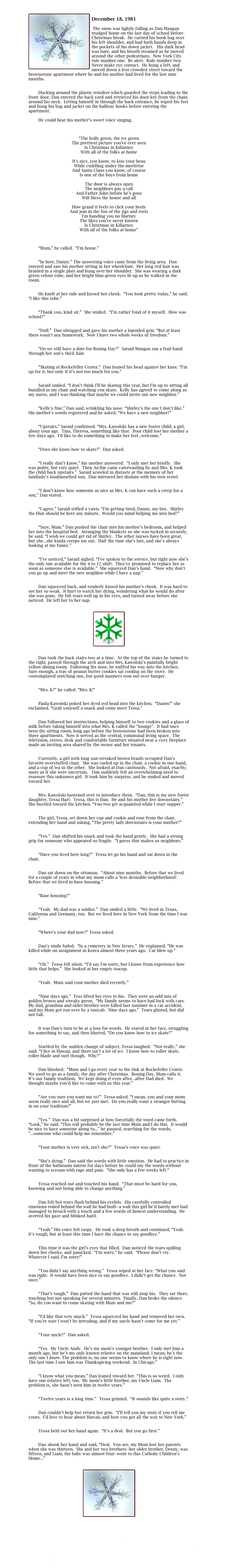 

￼
December 18, 1981	

	The snow was lightly falling as Dan Mangan trudged home on the last day of school before Christmas break.  He carried his book bag over his left shoulder, and had both hands deep in the pockets of his down jacket.   His dark head was bare, and his breath steamed as he moved around the other pedestrians.  New York City rule number one:  Be alert.  Rule number two:  Never make eye contact.  He hung a left, and moved down a less crowded street toward the brownstone apartment where he and his mother had lived for the last nine months.

	
        Ducking around the plastic reindeer which guarded the steps leading to the front door, Dan entered the back yard and retrieved his door key from the chain around his neck.  Letting himself in through the back entrance, he wiped his feet and hung his bag and jacket on the hallway hooks before entering the apartment.  
	
        He could hear his mother’s sweet voice singing,



“The holly green, the ivy green
The prettiest picture you've ever seen
Is Christmas in Killarney
With all of the folks at home

It's nice, you know, to kiss your beau
While cuddling under the mistletoe
And Santa Claus you know, of course
Is one of the boys from home

The door is always open
The neighbors pay a call
And Father John before he's gone
Will bless the house and all

How grand it feels to click your heels
And join in the fun of the jigs and reels
I'm handing you no blarney
The likes you've never known
Is Christmas in Killarney
With all of the folks at home”



        “Mum,” he called.  “I’m home.”

	
        “In here, Danny.” The answering voice came from the living area.  Dan entered and saw his mother sitting in her wheelchair.  Her long red hair was braided in a single plait and hung over her shoulder.  She was wearing a dark green velour robe, and her bright blue-green eyes lit up as he walked in the room.

	
        He knelt at her side and kissed her cheek.  “You look pretty today,” he said. “I like this robe.”

	
        “Thank you, kind sir.”  She smiled.  “I’m rather fond of it myself.  How was school?”

	
        “Dull.”  Dan shrugged and gave his mother a lopsided grin. “But at least there wasn’t any homework.  Now I have two whole weeks of freedom.”

	
        “Do we still have a date for Boxing Day?”  Saraid Mangan ran a frail hand through her son’s thick hair.

	
        “Skating at Rockefeller Center.”  Dan leaned his head against her knee. “I’m up for it, but only if it’s not too much for you.”

	
        Saraid smiled. “I don’t think I’ll be skating this year, but I’m up to sitting all bundled in my chair and watching you skate.  Kelly has agreed to come along as my nurse, and I was thinking that maybe we could invite our new neighbor.”

	
        “Kelly’s fine,” Dan said, wrinkling his nose. “Shirley’s the one I don’t like.”  His mother’s words registered and he asked, “We have a new neighbor?”

	
        “Upstairs,” Saraid confirmed. “Mrs. Kawolski has a new foster child; a girl, about your age.  Tina, Theresa, something like that.  Poor child lost her mother a few days ago.  I’d like to do something to make her feel...welcome.”

	
        “Does she know how to skate?”  Dan asked.

	
        “I really don’t know,” his mother answered.  “I only met her briefly.  She was polite, but very quiet.  Then Archie came caterwauling by and Mrs. K took the child back upstairs.”  Saraid scowled in distaste at the memory of her landlady’s loudmouthed son.  Dan mirrored her disdain with his own scowl.

	
        “I don’t know how someone as nice as Mrs. K can have such a creep for a son,” Dan stated.

	
        “I agree.” Saraid stifled a yawn. “I’m getting tired, Danny, my boy.  Shirley the Hun should be here any minute.  Would you mind helping me into bed?”

	
        “Sure, Mum.” Dan pushed the chair into his mother’s bedroom, and helped her into the hospital bed.  Arranging the blankets so she was tucked in securely, he said, “I wish we could get rid of Shirley.  The other nurses have been great, but she...she kinda creeps me out.  Half the time she’s late, and she’s always looking at me funny.”

	
        “I’ve noticed,” Saraid sighed. “I’ve spoken to the service, but right now she’s the only one available for the 4 to 12 shift.  They’ve promised to replace her as soon as someone else is available.”  She squeezed Dan’s hand.  “Now why don’t you go up and meet the new neighbor while I have a nap.”

	
        Dan squeezed back, and tenderly kissed his mother’s cheek.  It was hard to see her so weak.  It hurt to watch her dying, wondering what he would do after she was gone.  He felt tears well up in his eyes, and turned away before she noticed.  He left her to her nap.


￼


        Dan took the back stairs two at a time.  At the top of the stairs he turned to the right, passed through the arch and into Mrs. Kawolski’s painfully bright yellow dining room.  Following his nose, he sniffed his way into the kitchen.  Sure enough, a tray of peanut butter cookies sat cooling on the stove.  He contemplated snitching one, but good manners won out over hunger.

	
        “Mrs. K?” he called. “Mrs. K!”

	
        Paula Kawolski poked her dyed red head into the kitchen.  “Danny!” she exclaimed. “Grab yourself a snack and come meet Tessa.”

	
        Dan followed her instructions, helping himself to two cookies and a glass of milk before taking himself into what Mrs. K called the “lounge”.  It had once been the sitting room, long ago before the brownstone had been broken into three apartments.  Now it served as the central, communal living space.  The television, stereo, desk and comfortable furniture situated near a cozy fireplace made an inviting area shared by the owner and her tenants.

	
        Currently, a girl with long sun-streaked brown braids occupied Dan’s favorite overstuffed chair.  She was curled up in the chair, a cookie in one hand, and a cup of tea in the other.  She looked at Dan cautiously.  Not afraid, exactly; more as if she were uncertain.   Dan suddenly felt an overwhelming need to reassure this unknown girl.  It took him by surprise, and he smiled and moved toward her.  

	
        Mrs. Kawolski hastened over to introduce them.  “Dan, this is my new foster daughter, Tessa Hart.  Tessa, this is Dan.  He and his mother live downstairs.”  She bustled toward the kitchen. “You two get acquainted while I start supper.”

	
        The girl, Tessa, set down her cup and cookie and rose from the chair, extending her hand and asking, “The pretty lady downstairs is your mother?”

	
        “Yes.”  Dan shifted his snack and took the hand gently.  She had a strong grip for someone who appeared so fragile.  “I guess that makes us neighbors.”

	
        “Have you lived here long?”  Tessa let go his hand and sat down in the chair.

	
        Dan sat down on the ottoman.  “About nine months.  Before that we lived for a couple of years in what my mum calls a ‘less desirable neighborhood’.  Before that we lived in base housing.”

	
        “Base housing?”

	
        “Yeah.  My dad was a soldier.”  Dan smiled a little.  “We lived in Texas, California and Germany, too.  But we lived here in New York from the time I was nine.”

	
        “Where’s your dad now?” Tessa asked.

	
        Dan’s smile faded.  “In a cemetery in New Jersey.”  He explained, “He was killed while on assignment in Korea almost three years ago.  Car blew up.”

	
        “Oh.”  Tessa fell silent. “I’d say I’m sorry, but I know from experience how little that helps.”  She looked at her empty teacup.

	
        “Yeah.  Mum said your mother died recently.”

	
        “Nine days ago.”  Tess lifted her eyes to his.  They were an odd mix of golden brown and streaky green.  “My family seems to have bad luck with cars.  My dad, grandma and older brother were killed last summer in a car accident, and my Mom got run over by a taxicab.  Nine days ago.”  Tears glinted, but did not fall.
	
	
        It was Dan’s turn to be at a loss for words.  He stared at her face, struggling for something to say, and then blurted, “Do you know how to ice skate?”

	
        Startled by the sudden change of subject, Tessa laughed.  “Not really,” she said. “I live in Hawaii, and there isn’t a lot of ice.  I know how to roller skate, roller blade and surf though.  Why?”

	
        Dan blushed.  “Mum and I go every year to the rink at Rockefeller Center.  We used to go as a family, the day after Christmas.  Boxing Day, Mum calls it.  It’s our family tradition.  We kept doing it even after...after Dad died.  We thought maybe you’d like to come with us this year.”

	
        “Are you sure you want me to?”  Tessa asked. “I mean, you and your mom seem really nice and all, but we just met.  Do you really want a stranger butting in on your tradition?”


        “Yes.”  Dan was a bit surprised at how forcefully the word came forth.  “Look,” he said. “This will probably be the last time Mum and I do this.  It would be nice to have someone along to...” he paused, searching for the words, “...someone who could help me remember.”

	
        “Your mother is very sick, isn’t she?”  Tessa’s voice was quiet.

	
        “She’s dying.”  Dan said the words with little emotion.  He had to practice in front of the bathroom mirror for days before he could say the words without wanting to scream with rage and pain.  “She only has a few weeks left.”

	
        Tessa reached out and touched his hand.  “That must be hard for you, knowing and not being able to change anything.”

	
        Dan felt hot tears flash behind his eyelids.  His carefully controlled emotions roiled behind the wall he had built--a wall this girl he’d barely met had managed to breach with a touch and a few words of honest understanding.  He averted his gaze and blinked hard.

	
        “Yeah.” His voice felt raspy.  He took a deep breath and continued, “Yeah.  It’s tough, but at least this time I have the chance to say goodbye.”

	
        This time it was the girl’s eyes that filled.  Dan noticed the tears spilling down her cheeks, and panicked.  “I’m sorry,” he said.  “Please don’t cry.  Whatever I said, I’m sorry!”

	
        “You didn’t say anything wrong.”  Tessa wiped at her face. “What you said was right.  It would have been nice to say goodbye.  I didn’t get the chance.  Not once.”

	
        “That’s tough.”  Dan patted the hand that was still atop his.  They sat there, touching but not speaking for several minutes.  Finally, Dan broke the silence. “So, do you want to come skating with Mum and me?”

	
        “I’d like that very much.”  Tessa squeezed his hand and removed her own. “If you’re sure I won’t be intruding, and if my uncle hasn’t come for me yet.”

	
        “Your uncle?”  Dan asked.

	
        “Yes.  My Uncle Andy.  He’s my mom’s younger brother.  I only met him a month ago, but he’s my only known relative on the mainland. I mean, he’s the only one I know. The problem is, no one seems to know where he is right now.  The last time I saw him was Thanksgiving weekend.  In Chicago.”

	
        “I know what you mean.” Dan leaned toward her. “This is so weird.  I only have one relative left, too.  My mom’s little brother, my Uncle Liam.  The problem is, she hasn’t seen him in twelve years.”

	
        “Twelve years is a long time.”  Tessa grinned.  “It sounds like quite a story.”

	
        Dan couldn’t help but return her grin.  “I’ll tell you my story if you tell me yours.  I’d love to hear about Hawaii, and how you got all the way to New York.”

	
        Tessa held out her hand again.  “It’s a deal.  But you go first.”

	
        Dan shook her hand and said, “Deal.  You see, my Mum lost her parents when she was thirteen.  She and her two brothers--her older brother, Denny, was fifteen, and Liam, the baby was almost four--went to this Catholic Children’s Home...”


￼



Collision 1
Index
I Past 2
Main