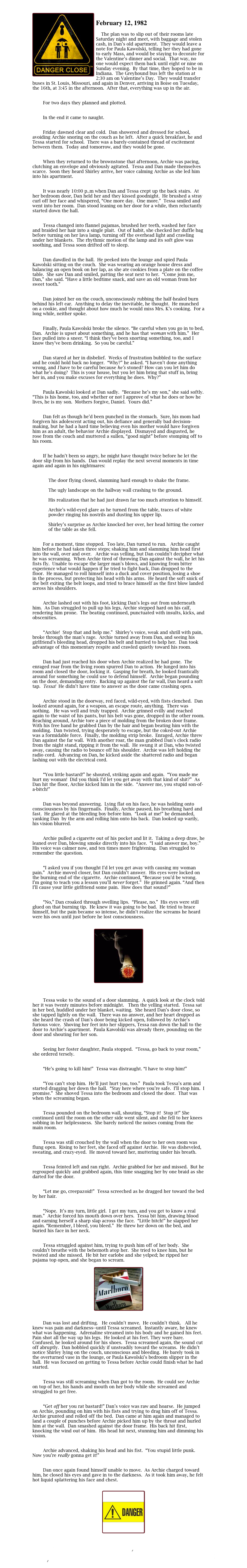 
￼
February 12, 1982  

	The plan was to slip out of their rooms late Saturday night and meet, with baggage and stolen cash, in Dan’s old apartment.  They would leave a note for Paula Kawolski, telling her they had gone to early Mass, and would be staying to decorate for the Valentine’s dinner and social.  That way, no one would expect them back until eight or nine on Sunday evening.  By that time, they hoped to be in Indiana.  The Greyhound bus left the station at 2:30 am on Valentine’s Day.  They would transfer buses in St. Louis, Missouri, and again in Denver, arriving in Boise on Tuesday, the 16th, at 3:45 in the afternoon.  After that, everything was up in the air.


        For two days they planned and plotted.  


        In the end it came to naught.

	
        Friday dawned clear and cold.  Dan showered and dressed for school, avoiding Archie snoring on the couch as he left.  After a quick breakfast, he and Tessa started for school.  There was a barely-contained thread of excitement between them.  Today and tomorrow, and they would be gone.

	
        When they returned to the brownstone that afternoon, Archie was pacing, clutching an envelope and obviously agitated.  Tessa and Dan made themselves scarce.  Soon they heard Shirley arrive, her voice calming Archie as she led him into his apartment.

	
        It was nearly 10:00 p..m when Dan and Tessa crept up the back stairs.  At her bedroom door, Dan held her and they kissed goodnight.  He brushed a stray curl off her face and whispered, “One more day.  One more.”  Tessa smiled and went into her room.  Dan stood leaning on her door for a while, then reluctantly started down the hall.  

	
        Tessa changed into flannel pajamas, brushed her teeth, washed her face and braided her hair into a single plait.  Out of habit, she checked her duffle bag before turning on her lava lamp, turning off the overhead light and crawling under her blankets.  The rhythmic motion of the lamp and its soft glow was soothing, and Tessa soon drifted off to sleep.

	
        Dan dawdled in the hall.  He peeked into the lounge and spied Paula Kawolski sitting on the couch.  She was wearing an orange house dress and balancing an open book on her lap, as she ate cookies from a plate on the coffee table.  She saw Dan and smiled, patting the seat next to her.  “Come join me, Dan,” she said. “Have a little bedtime snack, and save an old woman from her sweet tooth.”

	
        Dan joined her on the couch, unconsciously rubbing the half-healed burn behind his left ear.  Anything to delay the inevitable, he thought.  He munched on a cookie, and thought about how much he would miss Mrs. K’s cooking.  For a long while, neither spoke.

	
        Finally, Paula Kawolski broke the silence. “Be careful when you go in to bed, Dan.  Archie is upset about something, and he has that woman with him.”  Her face pulled into a sneer. “I think they’ve been snorting something, too, and I know they’ve been drinking.  So you be careful.”

	
        Dan stared at her in disbelief.  Weeks of frustration bubbled to the surface and he could hold back no longer.  “Why?” he asked. “I haven’t done anything wrong, and I have to be careful because he’s stoned? How can you let him do what he’s doing?  This is your house, but you let him bring that stuff in, bring her in, and you make excuses for everything he does.  Why?”

	
        Paula Kawolski looked at Dan sadly.  “Because he’s my son,” she said softly. “This is his home, too, and whether or not I approve of what he does or how he lives, he is my son.  Mothers forgive, Daniel.  Yours did.”

	
        Dan felt as though he’d been punched in the stomach.  Sure, his mom had forgiven his adolescent acting out, his defiance and generally bad decision-making, but he had a hard time believing even his mother would have forgiven him as an adult, the behavior Archie displayed.  Dismayed and disgusted, he rose from the couch and muttered a sullen, “good night” before stomping off to his room.

	
        If he hadn’t been so angry, he might have thought twice before he let the door slip from his hands.  Dan would replay the next several moments in time again and again in his nightmares: 


            The door flying closed, slamming hard enough to shake the frame. 

            The ugly landscape on the hallway wall crashing to the ground. 

            His realization that he had just drawn far too much attention to himself.  

            Archie’s wild-eyed glare as he turned from the table, traces of white     
            powder ringing his nostrils and dusting his upper lip.
  
            Shirley’s surprise as Archie knocked her over, her head hitting the corner
            of the table as she fell.
  
	
        For a moment, time stopped.  Too late, Dan turned to run.   Archie caught him before he had taken three steps; shaking him and slamming him head first into the wall, over and over.   Archie was yelling, but Dan couldn’t decipher what he was screaming.  When Archie tired of throwing Dan against the wall, he let his fists fly.  Unable to escape the larger man’s blows, and knowing from bitter experience what would happen if he tried to fight back, Dan dropped to the floor.  He managed to roll himself into a duck and cover position, losing a shoe in the process, but protecting his head with his arms.  He heard the soft snick of the belt exiting the belt loops, and tried to brace himself as the first blow landed across his shoulders.

	
        Archie lashed out with his foot, kicking Dan’s legs out from underneath him.  As Dan struggled to pull up his legs, Archie stepped hard on his calf, rendering him prone.  The beating continued, punctuated with insults, kicks, and obscenities.

	
        “Archie!  Stop that and help me.”  Shirley’s voice, weak and shrill with pain, broke through the man’s rage.  Archie turned away from Dan, and seeing his girlfriend’s bleeding head, dropped his belt and hurried to help her.  Dan took advantage of this momentary respite and crawled quietly toward his room.

	
        Dan had just reached his door when Archie realized he had gone.  The enraged roar from the living room spurred Dan to action.  He lunged into his room and closed the door, locking it.  Gasping for breath, he looked frantically around for something he could use to defend himself.  Archie began pounding on the door, demanding entry.  Backing up against the far wall, Dan heard a soft tap.  Tessa!  He didn’t have time to answer as the door came crashing open.  

	
        Archie stood in the doorway, red faced, wild-eyed, with fists clenched.  Dan looked around again, for a weapon, an escape route, anything.  There was nothing.   He was well and truly trapped.  Archie grinned evilly and reached again to the waist of his pants, but his belt was gone, dropped in the other room.  Reaching around, Archie tore a piece of molding from the broken door frame.  With his free hand he grabbed Dan by the hair and began beating him with the molding.  Dan twisted, trying desperately to escape, but the coked-out Archie was a formidable force.  Finally, the molding strip broke.  Enraged, Archie threw Dan against the far wall.  With another roar, the man grabbed Dan’s clock radio from the night stand, ripping it from the wall.  He swung it at Dan, who twisted away, causing the radio to bounce off his shoulder.  Archie was left holding the radio cord.  Advancing on Dan, he kicked aside the shattered radio and began lashing out with the electrical cord.

	
        “You little bastard!” he shouted, striking again and again.  “You made me hurt my woman!  Did you think I’d let you get away with that kind of shit?”  As Dan hit the floor, Archie kicked him in the side.  “Answer me, you stupid son-of-a-bitch!”

	
        Dan was beyond answering.  Lying flat on his face, he was holding onto consciousness by his fingernails.  Finally, Archie paused, his breathing hard and fast.  He glared at the bleeding boy before him.  “Look at me!” he demanded, yanking Dan  by the arm and rolling him onto his back.  Dan looked up warily, his vision blurred.

	
        Archie pulled a cigarette out of his pocket and lit it.  Taking a deep draw, he leaned over Dan, blowing smoke directly into his face.  “I said answer me, boy.”  His voice was calmer now, and ten times more frightening.  Dan struggled to remember the question.

	
        “I asked you if you thought I’d let you get away with causing my woman pain.”  Archie moved closer, but Dan couldn’t answer.  His eyes were locked on the burning end of the cigarette.  Archie continued, “Because you’d be wrong.  I’m going to teach you a lesson you’ll never forget.”  He grinned again. “And then I’ll cause your little girlfriend some pain.  How does that sound?”

	
        “No,” Dan croaked through swelling lips.  “Please, no.”  His eyes were still glued on that burning tip.  He knew it was going to be bad.  He tried to brace himself, but the pain became so intense, he didn’t realize the screams he heard were his own until just before he lost consciousness.


￼



        Tessa woke to the sound of a door slamming.  A quick look at the clock told her it was twenty minutes before midnight.   Then the yelling started.  Tessa sat in her bed, huddled under her blanket, waiting.  She heard Dan’s door close, so she tapped lightly on the wall.  There was no answer, and her heart dropped as she heard the crash of Dan’s door being kicked open, followed by Archie’s furious voice.  Shoving her feet into her slippers, Tessa ran down the hall to the door to Archie’s apartment.  Paula Kawolski was already there, pounding on the door and shouting for her son.

	
        Seeing her foster daughter, Paula stopped.  “Tessa, go back to your room,” she ordered tersely.

	
        “He’s going to kill him!”  Tessa was distraught. “I have to stop him!”

	
        “You can’t stop him.  He’ll just hurt you, too.”  Paula took Tessa’s arm and started dragging her down the hall.  “Stay here where you’re safe.  I’ll stop him.  I promise.”  She shoved Tessa into the bedroom and closed the door.  That was when the screaming began.

	
        Tessa pounded on the bedroom wall, shouting, “Stop it!  Stop it!” She continued until the room on the other side went silent, and she fell to her knees sobbing in her helplessness.  She barely noticed the noises coming from the main room.

	
        Tessa was still crouched by the wall when the door to her own room was flung open.  Rising to her feet, she faced off against Archie.  He was disheveled, sweating, and crazy-eyed.  He moved toward her, muttering under his breath.

	
        Tessa feinted left and ran right.  Archie grabbed for her and missed.  But he regrouped quickly and grabbed again, this time snagging her by one braid as she darted for the door.

	
        “Let me go, creepazoid!”  Tessa screeched as he dragged her toward the bed by her hair.

	
        “Nope.  It’s my turn, little girl.  I get my turn, and you get to know a real man.”  Archie forced his mouth down over hers.  Tessa bit him, drawing blood and earning herself a sharp slap across the face.  “Little bitch!” he slapped her again. “Remember, I bleed, you bleed.”  He threw her down on the bed, and buried his face in her neck.

	
        Tessa struggled against him, trying to push him off of her body.  She couldn’t breathe with the behemoth atop her.  She tried to knee him, but he twisted and she missed.  He bit her earlobe and she yelped; he ripped her pajama top open, and she began to scream.

￼


        Dan was lost and drifting.   He couldn’t move.  He couldn’t think.   All he knew was pain and darkness--until Tessa screamed.  Instantly aware, he knew what was happening.  Adrenaline streamed into his body and he gained his feet.  Pain shot all the way up his legs.  He looked at his feet. They were bare.  Confused, he looked around for his shoes.  Tessa screamed again, the sound cut off abruptly.  Dan hobbled quickly if unsteadily toward the screams.  He didn’t notice Shirley lying on the couch, unconscious and bleeding.  He barely took in the overturned vase in the lounge, or Paula Kawolski’s bedroom slipper in the hall.  He was focused on getting to Tessa before Archie could finish what he had started.

	
        Tessa was still screaming when Dan got to the room.  He could see Archie on top of her, his hands and mouth on her body while she screamed and struggled to get free.

	
        “Get off her you rat bastard!” Dan’s voice was raw and hoarse.  He jumped on Archie, pounding on him with his fists and trying to drag him off of Tessa.  Archie grunted and rolled off the bed.  Dan came at him again and managed to land a couple of punches before Archie picked him up by the throat and hurled him at the wall.  Dan smashed against the door frame.  His back hit first, knocking the wind out of him.  His head hit next, stunning him and dimming his vision.

	
        Archie advanced, shaking his head and his fist.  “You stupid little punk.  Now you’re really gonna get it!”

	
        Dan once again found himself unable to move.  As Archie charged toward him, he closed his eyes and gave in to the darkness.  As it took him away, he felt hot liquid splattering his face and chest.


￼

I Past 6
Index
I Past 8
Main