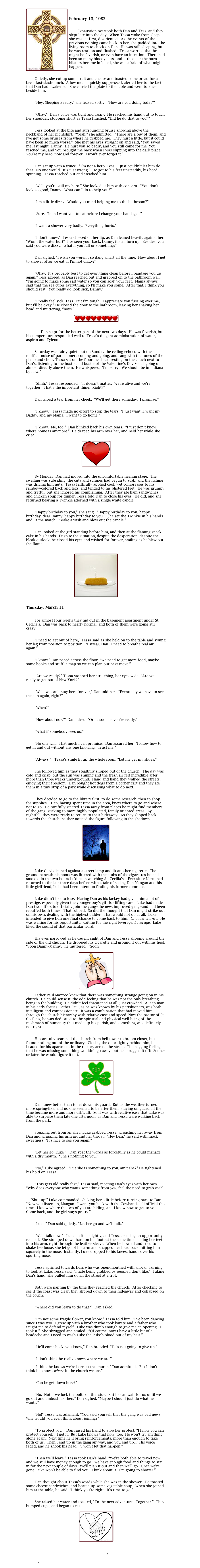 
￼

February 13, 1982


        Exhaustion overtook both Dan and Tess, and they slept late into the day.  When Tessa woke from sleep she was, at first, disoriented.  As the events of the previous evening came back to her, she padded into the living room to check on Dan.  He was still sleeping, but he was restless and flushed.  Tessa worried that he might be feverish, or even have an infection.  There had been so many bloody cuts, and if those or the burn blisters became infected, she was afraid of what might happen.


        Quietly, she cut up some fruit and cheese and toasted some bread for a breakfast-slash-lunch.  A low moan, quickly suppressed, alerted her to the fact that Dan had awakened.  She carried the plate to the table and went to kneel beside him.

	
        “Hey, Sleeping Beauty,” she teased softly.  “How are you doing today?”

	
        “Okay.”  Dan’s voice was tight and raspy.  He reached his hand out to touch her shoulder, stopping short as Tessa flinched. “Did he do that to you?”

	
        Tess looked at the bite and surrounding bruise showing above the neckband of her nightshirt.  “Yeah,” she admitted.  “There are a few of them, and I’ve got some bruises from where he grabbed me.  They hurt a little, but it could have been so much worse.”  She met his eyes straight on and said, “You saved me last night, Danny.  He hurt you so badly, and you still came for me. You rescued me, and you brought me back when I was slipping into the dark place. You’re my hero, now and forever.  I won’t ever forget it.”

	
        Dan sat up with a wince.  “I’m not a hero, Tess.  I just couldn’t let him do... that.  No one would.  It’s just wrong.”  He got to his feet unsteadily, his head spinning.  Tessa reached out and steadied him.

	
        “Well, you’re still my hero.” She looked at him with concern.  “You don’t look so good, Danny.  What can I do to help you?”

	
        “I’m a little dizzy.  Would you mind helping me to the bathroom?”

	
        “Sure.  Then I want you to eat before I change your bandages.”

	
        “I want a shower very badly.  Everything hurts.”

	
        “I don’t know.”  Tessa chewed on her lip, as Dan leaned heavily against her.  “Won’t the water hurt?  I’ve seen your back, Danny; it’s all torn up.  Besides, you said you were dizzy.  What if you fall or something?”

	
        Dan sighed. “I wish you weren’t so dang smart all the time.  How about I get to shower after we eat, if I’m not dizzy?”

	
        “Okay.  It’s probably best to get everything clean before I bandage you up again,” Tess agreed, as Dan reached out and grabbed on to the bathroom wall. “I’m going to make some salt water so you can soak your feet.  Mama always said that the sea cures everything, so I’ll make you some.  After that, I think you should rest.  You really do look sick, Danny.”
	
	
        “I really feel sick, Tess.  But I’m tough.  I appreciate you fussing over me, but I’ll be okay.” He closed the door to the bathroom, leaving her shaking her head and muttering, “Boys.”

￼


	        Dan slept for the better part of the next two days.  He was feverish, but his temperature responded well to Tessa’s diligent administration of water, aspirin and Tylenol. 

	
        Saturday was fairly quiet, but on Sunday the ceiling echoed with the muffled noise of parishioners coming and going, and rang with the tones of the piano and choir. Tessa sat on the floor, her head resting on the couch next to Dan’s, listening to the hustle and bustle of the Valentine’s Day Social going on almost directly above them.  He whispered, “I’m sorry.  We should be in Indiana by now.”

	
        “Shhh,” Tessa responded.  “It doesn’t matter.  We’re alive and we’re together.  That’s the important thing.  Right?”

	
        Dan wiped a tear from her cheek.  “We’ll get there someday.  I promise.”

	
        “I know.”  Tessa made no effort to stop the tears. “I just want...I want my Daddy, and my Mama.  I want to go home.”

	
        “I know.  Me, too.”  Dan blinked back his own tears.  “I just don’t know where home is anymore.”  He draped his arm over her, and held her while she cried.

￼

	
        By Monday, Dan had moved into the uncomfortable healing stage.  The swelling was subsiding, the cuts and scrapes had begun to scab, and the itching was driving him nuts.  Tessa faithfully applied cool, wet compresses to his rainbow-colored back and legs, and tended to his blistered feet.  He was grumpy and fretful, but she ignored his complaining.  After they ate ham sandwiches and chicken soup for dinner, Tessa told Dan to close his eyes.  He did, and she returned bearing a Twinkie adorned with a single white candle.  

	
        “Happy birthday to you,” she sang.  “Happy birthday to you, happy birthday, dear Danny, happy birthday to you.”  She set the Twinkie in his hands and lit the match.  “Make a wish and blow out the candle.”

	
        Dan looked at the girl standing before him, and then at the flaming snack cake in his hands.  Despite the situation, despite the desperation, despite the bleak outlook, he closed his eyes and wished for forever, smiling as he blew out the flame.
 

￼


Thursday, March 11


        For almost four weeks they hid out in the basement apartment under St. Cecilia’s.  Dan was back to nearly normal, and both of them were going stir crazy.  

	
        “I need to get out of here,” Tessa said as she held on to the table and swung her leg from position to position.  “I swear, Dan.  I need to breathe real air again.”

	
        “I know.” Dan paced across the floor. “We need to get more food, maybe some books and stuff, a map so we can plan our next move.”

	
        “Are we ready?” Tessa stopped her stretching, her eyes wide. “Are you ready to get out of New York?”

	
        “Well, we can’t stay here forever,” Dan told her.  “Eventually we have to see the sun again, right?”

	
        “When?”

	
        “How about now?” Dan asked. “Or as soon as you’re ready.”

	
        “What if somebody sees us?”

	
        “No one will.  That much I can promise,” Dan assured her. “I know how to get in and out without any one knowing.  Trust me.”

	
        “Always.”   Tessa’s smile lit up the whole room. “Let me get my shoes.”

	
        She followed him as they stealthily slipped out of the church.  The day was cold and crisp, but the sun was shining and the fresh air felt incredible after more than three weeks underground.  Hand and hand they walked the streets, enjoying their freedom.  Dan bought hot dogs from a corner cart and they ate them in a tiny strip of a park while discussing what to do next.

	
        They decided to go to the library first, to do some research, then to shop for supplies.   Dan, having spent time in the area, knew where to go and where not to go.  He carefully steered Tessa away from places he might find members of the gang, sticking to more highly populated, family-oriented areas.  By nightfall, they were ready to return to their hideaway.  As they slipped back towards the church, neither noticed the figure following in the shadows.

￼


        Luke Clevik leaned against a street lamp and lit another cigarette.  The ground beneath his boots was littered with the stubs of the cigarettes he had smoked in the two hours he’d been watching St. Cecilia’s.   Ever since Kerm had returned to the lair three days before with a tale of seeing Dan Mangan and his little girlfriend, Luke had been intent on finding his former comrade.

	
        Luke didn’t like to lose.  Having Dan as his lackey had given him a lot of prestige, especially given the younger boy’s gift for lifting cars.  Luke had made Dan two offers to officially join the gang--the new, improved gang--and had been rebuffed both times.  That rubbed.  So did the thought that Dan might strike out on his own, dealing with the highest bidder.  That would not do at all.  Luke intended to give Dan one final chance to come back to him.  One last chance.  He was waiting for his opportunity, waiting for the right leverage. Leverage.  Luke liked the sound of that particular word.


        His eyes narrowed as he caught sight of Dan and Tessa slipping around the side of the old church.  He dropped his cigarette and ground it out with his heel.  “Soon Danny-Manny,” he muttered.  “Soon.”

￼

        Father Paul Mazzeo knew that there was something strange going on in his church.  He could sense it, the odd feeling that he was not the only breathing being in the building.  He didn’t feel threatened at all, just crowded.  A lean man in his early forties, Father Paul, as he was known by his parishioners, was both intelligent and compassionate.  It was a combination that had moved him through the church hierarchy with relative ease and speed. Now the pastor of St. Cecilia’s, he was dedicated to the spiritual and physical well-being of the mishmash of humanity that made up his parish, and something was definitely not right.

	
        He carefully searched the church from bell tower to broom closet, but found nothing out of the ordinary.  Closing the door tightly behind him, he headed for his apartment in the rectory across the street.  The nagging feeling that he was missing something wouldn’t go away, but he shrugged it off:  Sooner or later, he would figure it out.

￼


        Dan knew better than to let down his guard.  But as the weather turned more spring-like, and no one seemed to be after them, staying on guard all the time became more and more difficult.  So it was with relative ease that Luke was able to surprise them late one afternoon, as Dan and Tessa were walking back from the park.  

	
        Stepping out from an alley, Luke grabbed Tessa, wrenching her away from Dan and wrapping his arm around her throat.  “Hey Dan,” he said with mock sweetness. “It’s nice to see you again.”

	
        “Let her go, Luke!”   Dan spat the words as forcefully as he could manage with a dry mouth.  “She’s nothing to you.”

	
        “No,” Luke agreed.  “But she is something to you, ain’t she?” He tightened his hold on Tessa.

	
        “This gets old really fast,” Tessa said, meeting Dan’s eyes with her own.  “Why does everyone who wants something from you, feel the need to grab me?”

	
    “Shut up!” Luke commanded, shaking her a little before turning back to Dan. “Now you listen up, Mangan.  I want you back with the Cowhands, all official this time.  I know where the two of you are hiding, and I know how to get to you.  Come back, and the girl stays pretty.”

	
        “Luke,” Dan said quietly. “Let her go and we’ll talk.”

	
        “We’ll talk now.”   Luke shifted slightly, and Tessa, sensing an opportunity, reacted.  She stomped down hard on his foot--at the same time sinking her teeth into his arm, right through the leather sleeve.  When he howled and tried to shake her loose, she let go of his arm and snapped her head back, hitting him squarely in the nose.  Instantly, Luke dropped to his knees, hands over his spurting nose.  

	
        Tessa sprinted towards Dan, who was open-mouthed with shock.  Turning to look at Luke, Tessa said, “I hate being grabbed by people I don’t like.”  Taking Dan’s hand, she pulled him down the street at a trot.

	
        Both were panting by the time they reached the church.  After checking to see if the coast was clear, they slipped down to their hideaway and collapsed on the couch.

	
        “Where did you learn to do that?”  Dan asked.

	
        “I’m not some fragile flower, you know,” Tessa told him. “I’ve been dancing since I was two.  I grew up with a brother who took karate and a father who taught me to defend myself.  Luke was dumb enough to give me an opening.  I took it.”  She shrugged and smiled.  “Of course, now I have a little bit of a headache and I need to wash Luke the Puke’s blood out of my hair.”

	
        “He’ll come back, you know,” Dan brooded. “He’s not going to give up.”

	
        “I don’t think he really knows where we are.”

        “I think he knows we’re here, at the church,” Dan admitted. “But I don’t think he knows where in the church we are.”
	
	
        “Can he get down here?”

	
        “No.  Not if we lock the bolts on this side.  But he can wait for us until we go out and ambush us then.” Dan sighed. “Maybe I should just do what he wants.”

	
        “No!” Tessa was adamant. “You said yourself that the gang was bad news.  Why would you even think about joining?”

	
        “To protect you.”  Dan raised his hand to stop her protest. “I know you can protect yourself.  I get it.  But Luke knows that now, too.  He won’t try anything alone again.  Next time he’ll bring reinforcements, more than enough to take both of us.  Then I end up in the gang anyway, and you end up...” His voice faded, and he shook his head.  “I won’t let that happen.”

	
        “Then we’ll leave.” Tessa took Dan’s hand. “We’re both able to travel now, and we still have money enough to go.  We have enough food and things to stay in for the next couple of days.  We’ll plan it out and then we’ll go.  Once we’re gone, Luke won’t be able to find you.  Think about it.  I’m going to shower.”

	
        Dan thought about Tessa’s words while she was in the shower.  He toasted some cheese sandwiches, and heated up some vegetable soup.  When she joined him at the table, he said, “I think you’re right.  It’s time to go.”  

	
        She raised her water and toasted, “To the next adventure.  Together.”  They bumped cups, and began to eat.

￼

Collision 2
Index
II Past 2
Main
