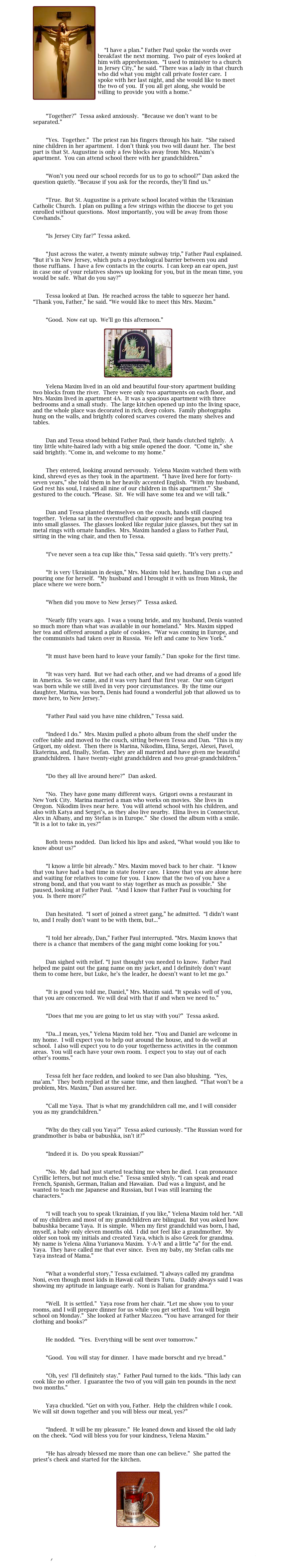￼

	



    “I have a plan.” Father Paul spoke the words over breakfast the next morning.  Two pair of eyes looked at him with apprehension.  “I used to minister to a church in Jersey City,” he said. “There was a lady in that church who did what you might call private foster care.  I spoke with her last night, and she would like to meet the two of you.  If you all get along, she would be willing to provide you with a home.”


	
        “Together?”  Tessa asked anxiously.  “Because we don’t want to be separated.”

	
        “Yes.  Together.”  The priest ran his fingers through his hair.  “She raised nine children in her apartment.  I don’t think you two will daunt her.  The best part is that St. Augustine is only a few blocks away from Mrs. Maxim’s apartment.  You can attend school there with her grandchildren.”

	
        “Won’t you need our school records for us to go to school?” Dan asked the question quietly. “Because if you ask for the records, they’ll find us.”

	
        “True.  But St. Augustine is a private school located within the Ukrainian Catholic Church.  I plan on pulling a few strings within the diocese to get you enrolled without questions.  Most importantly, you will be away from those Cowhands.”

	
        “Is Jersey City far?” Tessa asked.

	
        “Just across the water, a twenty minute subway trip,” Father Paul explained. “But it’s in New Jersey, which puts a psychological barrier between you and those ruffians.  I have a few contacts in the courts.  I can keep an ear open, just in case one of your relatives shows up looking for you, but in the mean time, you would be safe.  What do you say?”

	
        Tessa looked at Dan.  He reached across the table to squeeze her hand.  “Thank you, Father,” he said. “We would like to meet this Mrs. Maxim.”

	
        “Good.  Now eat up.  We’ll go this afternoon.”

￼

        Yelena Maxim lived in an old and beautiful four-story apartment building two blocks from the river.  There were only two apartments on each floor, and Mrs. Maxim lived in apartment 4A.  It was a spacious apartment with three bedrooms and a small study.  The large kitchen opened up into the living space, and the whole place was decorated in rich, deep colors.  Family photographs hung on the walls, and brightly colored scarves covered the many shelves and tables.

	
        Dan and Tessa stood behind Father Paul, their hands clutched tightly.  A tiny little white-haired lady with a big smile opened the door.  “Come in,” she said brightly. “Come in, and welcome to my home.”

	
        They entered, looking around nervously.  Yelena Maxim watched them with kind, shrewd eyes as they took in the apartment.  “I have lived here for forty-seven years,” she told them in her heavily accented English.  “With my husband, God rest his soul, I raised all nine of our children in this apartment.”  She gestured to the couch. “Please.  Sit.  We will have some tea and we will talk.”

	
        Dan and Tessa planted themselves on the couch, hands still clasped together.  Yelena sat in the overstuffed chair opposite and began pouring tea into small glasses.  The glasses looked like regular juice glasses, but they sat in metal rings with ornate handles.  Mrs. Maxim handed a glass to Father Paul, sitting in the wing chair, and then to Tessa.

	
        “I’ve never seen a tea cup like this,” Tessa said quietly. “It’s very pretty.”

	
        “It is very Ukrainian in design,” Mrs. Maxim told her, handing Dan a cup and pouring one for herself.  “My husband and I brought it with us from Minsk, the place where we were born.”

	
        “When did you move to New Jersey?”  Tessa asked.

	
        “Nearly fifty years ago.  I was a young bride, and my husband, Denis wanted so much more than what was available in our homeland.”  Mrs. Maxim sipped her tea and offered around a plate of cookies.  “War was coming in Europe, and the communists had taken over in Russia.  We left and came to New York.”

	
        “It must have been hard to leave your family.” Dan spoke for the first time.

	
        “It was very hard.  But we had each other, and we had dreams of a good life in America.  So we came, and it was very hard that first year.  Our son Grigori was born while we still lived in very poor circumstances.  By the time our daughter, Marina, was born, Denis had found a wonderful job that allowed us to move here, to New Jersey.”

	
        “Father Paul said you have nine children,” Tessa said.

	
        “Indeed I do.”  Mrs. Maxim pulled a photo album from the shelf under the coffee table and moved to the couch, sitting between Tessa and Dan.  “This is my Grigori, my oldest.  Then there is Marina, Nikodim, Elina, Sergei, Alexei, Pavel, Ekaterina, and, finally, Stefan.  They are all married and have given me beautiful grandchildren.  I have twenty-eight grandchildren and two great-grandchildren.”

	
        “Do they all live around here?”  Dan asked.

	
        “No.  They have gone many different ways.  Grigori owns a restaurant in New York City.  Marina married a man who works on movies.  She lives in Oregon.  Nikodim lives near here.  You will attend school with his children, and also with Katya and Sergei’s, as they also live nearby.  Elina lives in Connecticut, Alex in Albany, and my Stefan is in Europe.”  She closed the album with a smile.  “It is a lot to take in, yes?”

	
        Both teens nodded.  Dan licked his lips and asked, “What would you like to know about us?”

	
        “I know a little bit already.” Mrs. Maxim moved back to her chair.  “I know that you have had a bad time in state foster care.  I know that you are alone here and waiting for relatives to come for you.  I know that the two of you have a strong bond, and that you want to stay together as much as possible.”  She paused, looking at Father Paul.  “And I know that Father Paul is vouching for you.  Is there more?”

	
        Dan hesitated.  “I sort of joined a street gang,” he admitted.  “I didn’t want to, and I really don’t want to be with them, but...”

	
        “I told her already, Dan,” Father Paul interrupted. “Mrs. Maxim knows that there is a chance that members of the gang might come looking for you.”

	
        Dan sighed with relief. “I just thought you needed to know.  Father Paul helped me paint out the gang name on my jacket, and I definitely don’t want them to come here, but Luke, he’s the leader, he doesn’t want to let me go.”

	
        “It is good you told me, Daniel,” Mrs. Maxim said. “It speaks well of you, that you are concerned.  We will deal with that if and when we need to.”

	
        “Does that me you are going to let us stay with you?”  Tessa asked.

	
        “Da...I mean, yes,” Yelena Maxim told her. “You and Daniel are welcome in my home.  I will expect you to help out around the house, and to do well at school.  I also will expect you to do your togetherness activities in the common areas.  You will each have your own room.  I expect you to stay out of each other’s rooms.”

	
        Tessa felt her face redden, and looked to see Dan also blushing.  “Yes, ma’am.”  They both replied at the same time, and then laughed.  “That won’t be a problem, Mrs. Maxim,” Dan assured her.

	
        “Call me Yaya.  That is what my grandchildren call me, and I will consider you as my grandchildren.”

	
        “Why do they call you Yaya?”  Tessa asked curiously. “The Russian word for grandmother is baba or babushka, isn’t it?”

	
        “Indeed it is.  Do you speak Russian?”

	
        “No.  My dad had just started teaching me when he died.  I can pronounce Cyrillic letters, but not much else.”  Tessa smiled shyly. “I can speak and read French, Spanish, German, Italian and Hawaiian.  Dad was a linguist, and he wanted to teach me Japanese and Russian, but I was still learning the characters.”

	
        “I will teach you to speak Ukrainian, if you like,” Yelena Maxim told her. “All of my children and most of my grandchildren are bilingual.  But you asked how babushka became Yaya.  It is simple.  When my first grandchild was born, I had, myself, a baby only eleven months old.  I did not feel like a grandmother.  My older son took my initials and created Yaya, which is also Greek for grandma.  My name is Yelena Alina Yurianova Maxim.  Y-A-Y and a little “a” for the end.  Yaya.  They have called me that ever since.  Even my baby, my Stefan calls me Yaya instead of Mama.”

	
        “What a wonderful story,” Tessa exclaimed. “I always called my grandma Noni, even though most kids in Hawaii call theirs Tutu.   Daddy always said I was showing my aptitude in language early.  Noni is Italian for grandma.”

	
        “Well.  It is settled.”  Yaya rose from her chair. “Let me show you to your rooms, and I will prepare dinner for us while you get settled.  You will begin school on Monday.”  She looked at Father Mazzeo. “You have arranged for their clothing and books?”

	
        He nodded.  “Yes.  Everything will be sent over tomorrow.”

	
        “Good.  You will stay for dinner.  I have made borscht and rye bread.”

	
        “Oh, yes!  I’ll definitely stay.”  Father Paul turned to the kids. “This lady can cook like no other.  I guarantee the two of you will gain ten pounds in the next two months.”

	
        Yaya chuckled. “Get on with you, Father.  Help the children while I cook.  We will sit down together and you will bless our meal, yes?”

	
        “Indeed.  It will be my pleasure.”  He leaned down and kissed the old lady on the cheek. “God will bless you for your kindness, Yelena Maxim.”

	
        “He has already blessed me more than one can believe.”  She patted the priest’s cheek and started for the kitchen.


￼


II Past 3
Index
II Past 5
Main