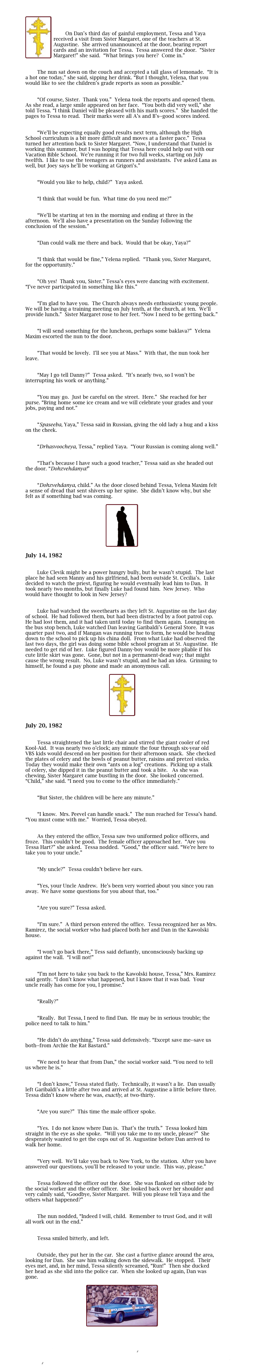 	

￼


        On Dan’s third day of gainful employment, Tessa and Yaya received a visit from Sister Margaret, one of the teachers at St. Augustine.  She arrived unannounced at the door, bearing report cards and an invitation for Tessa.  Tessa answered the door.  “Sister Margaret!” she said.  “What brings you here?  Come in.”
	

        The nun sat down on the couch and accepted a tall glass of lemonade.  “It is a hot one today,” she said, sipping her drink. “But I thought, Yelena, that you would like to see the children’s grade reports as soon as possible.”

	
        “Of course, Sister.  Thank you.”  Yelena took the reports and opened them.  As she read, a large smile appeared on her face.  “You both did very well,” she told Tessa. “I think Daniel will be pleased with his math scores.”  She handed the pages to Tessa to read.  Their marks were all A’s and B’s--good scores indeed.

	
        “We’ll be expecting equally good results next term, although the High School curriculum is a bit more difficult and moves at a faster pace.”  Tessa turned her attention back to Sister Margaret. “Now, I understand that Daniel is working this summer, but I was hoping that Tessa here could help out with our Vacation Bible School.  We’re running it for two full weeks, starting on July twelfth.  I like to use the teenagers as runners and assistants.  I’ve asked Lana as well, but Joey says he’ll be working at Grigori’s.”

	
        “Would you like to help, child?”  Yaya asked.

	
        “I think that would be fun.  What time do you need me?”

	
        “We’ll be starting at ten in the morning and ending at three in the afternoon.  We’ll also have a presentation on the Sunday following the conclusion of the session.”

	
        “Dan could walk me there and back.  Would that be okay, Yaya?”

	
        “I think that would be fine,” Yelena replied.  “Thank you, Sister Margaret, for the opportunity.”

	
        “Oh yes!  Thank you, Sister.” Tessa’s eyes were dancing with excitement. “I’ve never participated in something like this.”

	
        “I’m glad to have you.  The Church always needs enthusiastic young people.  We will be having a training meeting on July tenth, at the church, at ten.  We’ll provide lunch.”  Sister Margaret rose to her feet. “Now I need to be getting back.”

	
        “I will send something for the luncheon, perhaps some baklava?”  Yelena Maxim escorted the nun to the door.

	
        “That would be lovely.  I’ll see you at Mass.”  With that, the nun took her leave.

	
        “May I go tell Danny?”  Tessa asked.  “It’s nearly two, so I won’t be interrupting his work or anything.”

	
        “You may go.  Just be careful on the street.  Here.”  She reached for her purse. “Bring home some ice cream and we will celebrate your grades and your jobs, paying and not.”

	
        “Spaseeba, Yaya,” Tessa said in Russian, giving the old lady a hug and a kiss on the cheek.

	
        “Drhasvoocheya, Tessa,” replied Yaya.  “Your Russian is coming along well.”

	
        “That’s because I have such a good teacher,” Tessa said as she headed out the door. “Dohzvehdanya!”

	
        “Dohzvehdanya, child.” As the door closed behind Tessa, Yelena Maxim felt a sense of dread that sent shivers up her spine.  She didn’t know why, but she felt as if something bad was coming.

￼

July 14, 1982	

	
        Luke Clevik might be a power hungry bully, but he wasn’t stupid.  The last place he had seen Manny and his girlfriend, had been outside St. Cecilia’s.  Luke decided to watch the priest, figuring he would eventually lead him to Dan.  It took nearly two months, but finally Luke had found him.  New Jersey.  Who would have thought to look in New Jersey?

	
        Luke had watched the sweethearts as they left St. Augustine on the last day of school.  He had followed them, but had been distracted by a foot patrol cop.  He had lost them, and it had taken until today to find them again.  Lounging on the bus stop bench, Luke watched Dan leaving Garibaldi’s General Store.  It was quarter past two, and if Mangan was running true to form, he would be heading down to the school to pick up his china doll.  From what Luke had observed the last two days, the girl was doing some bible school program at St. Augustine.  He needed to get rid of her.  Luke figured Danny-boy would be more pliable if his cute little skirt was gone.  Gone, but not in a permanent-dead way; that might cause the wrong result.  No, Luke wasn’t stupid, and he had an idea.  Grinning to himself, he found a pay phone and made an anonymous call.

￼

July 20, 1982

	
        Tessa straightened the last little chair and stirred the giant cooler of red Kool-Aid.  It was nearly two o’clock; any minute the four through six-year old VBS kids would descend on her position for their afternoon snack.  She checked the plates of celery and the bowls of peanut butter, raisins and pretzel sticks.  Today they would make their own “ants on a log” creations.  Picking up a stalk of celery, she dipped it in the peanut butter and took a bite.   As she was chewing, Sister Margaret came bustling in the door.  She looked concerned.  “Child,” she said. “I need you to come to the office immediately.”

	
        “But Sister, the children will be here any minute.”

	
        “I know.  Mrs. Peevel can handle snack.”  The nun reached for Tessa’s hand.  “You must come with me.”  Worried, Tessa obeyed.

	
        As they entered the office, Tessa saw two uniformed police officers, and froze.  This couldn’t be good.  The female officer approached her.  “Are you Tessa Hart?” she asked.  Tessa nodded.  “Good,” the officer said. “We’re here to take you to your uncle.”

	
        “My uncle?”  Tessa couldn’t believe her ears.

	
        “Yes, your Uncle Andrew.  He’s been very worried about you since you ran away.  We have some questions for you about that, too.”

	
        “Are you sure?” Tessa asked.

	
        “I’m sure.”  A third person entered the office.  Tessa recognized her as Mrs. Ramirez, the social worker who had placed both her and Dan in the Kawolski house.

	
        “I won’t go back there,” Tess said defiantly, unconsciously backing up against the wall.  “I will not!”

	
        “I’m not here to take you back to the Kawolski house, Tessa,” Mrs. Ramirez said gently. “I don’t know what happened, but I know that it was bad.  Your uncle really has come for you, I promise.”

	
        “Really?”

	
        “Really.  But Tessa, I need to find Dan.  He may be in serious trouble; the police need to talk to him.”

	
        “He didn’t do anything,” Tessa said defensively. “Except save me--save us both--from Archie the Rat Bastard.”

	
        “We need to hear that from Dan,” the social worker said. “You need to tell us where he is.”

	
        “I don’t know,” Tessa stated flatly.  Technically, it wasn’t a lie.  Dan usually left Garibaldi’s a little after two and arrived at St. Augustine a little before three.  Tessa didn’t know where he was, exactly, at two-thirty.

	
        “Are you sure?”  This time the male officer spoke.

	
        “Yes.  I do not know where Dan is.  That’s the truth.”  Tessa looked him straight in the eye as she spoke.  “Will you take me to my uncle, please?”  She desperately wanted to get the cops out of St. Augustine before Dan arrived to walk her home.

	
        “Very well.  We’ll take you back to New York, to the station.  After you have answered our questions, you’ll be released to your uncle.  This way, please.”

	
        Tessa followed the officer out the door.  She was flanked on either side by the social worker and the other officer.  She looked back over her shoulder and very calmly said, “Goodbye, Sister Margaret.  Will you please tell Yaya and the others what happened?”

	
        The nun nodded, “Indeed I will, child.  Remember to trust God, and it will all work out in the end.”  


        Tessa smiled bitterly, and left.

	
        Outside, they put her in the car.  She cast a furtive glance around the area, looking for Dan.  She saw him walking down the sidewalk.  He stopped.  Their eyes met, and, in her mind, Tessa silently screamed, “Run!”  Then she ducked her head as she slid into the police car.  When she looked up again, Dan was gone.

￼


II Past 5
Index
Collision 3
Main