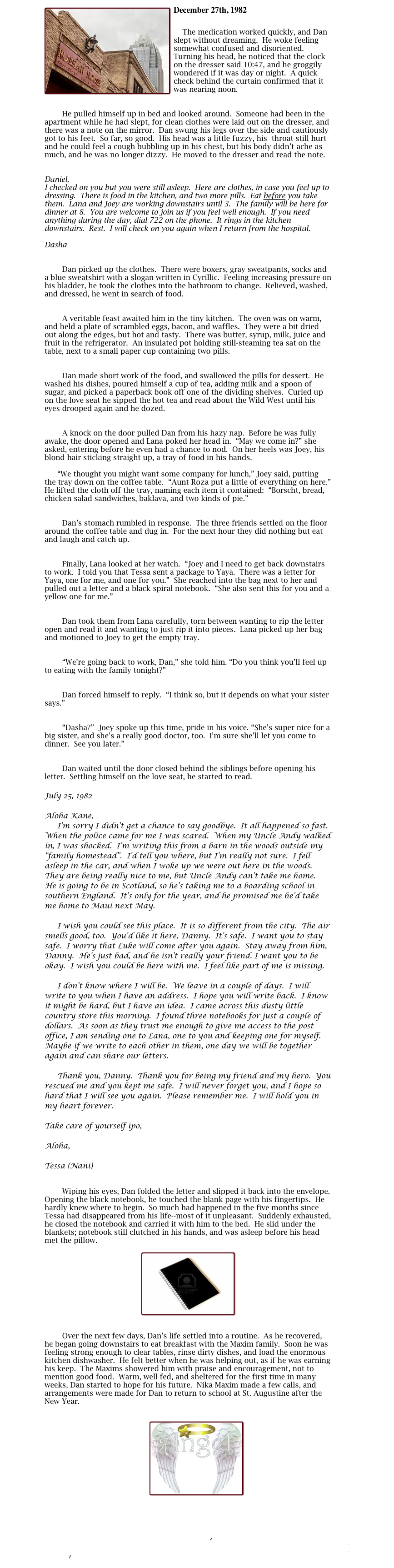 ￼December 27th, 1982

    The medication worked quickly, and Dan slept without dreaming.  He woke feeling somewhat confused and disoriented.  Turning his head, he noticed that the clock on the dresser said 10:47, and he groggily wondered if it was day or night.  A quick check behind the curtain confirmed that it was nearing noon.

	
        He pulled himself up in bed and looked around.  Someone had been in the apartment while he had slept, for clean clothes were laid out on the dresser, and there was a note on the mirror.  Dan swung his legs over the side and cautiously got to his feet.  So far, so good.  His head was a little fuzzy, his  throat still hurt and he could feel a cough bubbling up in his chest, but his body didn’t ache as much, and he was no longer dizzy.  He moved to the dresser and read the note.


Daniel,  
I checked on you but you were still asleep.  Here are clothes, in case you feel up to dressing.  There is food in the kitchen, and two more pills.  Eat before you take them.  Lana and Joey are working downstairs until 3.  The family will be here for dinner at 8.  You are welcome to join us if you feel well enough.  If you need anything during the day, dial 722 on the phone.  It rings in the kitchen downstairs.  Rest.  I will check on you again when I return from the hospital.  

Dasha

	
        Dan picked up the clothes.  There were boxers, gray sweatpants, socks and a blue sweatshirt with a slogan written in Cyrillic.  Feeling increasing pressure on his bladder, he took the clothes into the bathroom to change.  Relieved, washed, and dressed, he went in search of food.

	
        A veritable feast awaited him in the tiny kitchen.  The oven was on warm, and held a plate of scrambled eggs, bacon, and waffles.  They were a bit dried out along the edges, but hot and tasty.  There was butter, syrup, milk, juice and fruit in the refrigerator.  An insulated pot holding still-steaming tea sat on the table, next to a small paper cup containing two pills.  

	
        Dan made short work of the food, and swallowed the pills for dessert.  He washed his dishes, poured himself a cup of tea, adding milk and a spoon of sugar, and picked a paperback book off one of the dividing shelves.  Curled up on the love seat he sipped the hot tea and read about the Wild West until his eyes drooped again and he dozed.

	
        A knock on the door pulled Dan from his hazy nap.  Before he was fully awake, the door opened and Lana poked her head in.  “May we come in?” she asked, entering before he even had a chance to nod.  On her heels was Joey, his blond hair sticking straight up, a tray of food in his hands.

	“We thought you might want some company for lunch,” Joey said, putting the tray down on the coffee table.  “Aunt Roza put a little of everything on here.”  He lifted the cloth off the tray, naming each item it contained:  “Borscht, bread, chicken salad sandwiches, baklava, and two kinds of pie.”

	
        Dan’s stomach rumbled in response.  The three friends settled on the floor around the coffee table and dug in.  For the next hour they did nothing but eat and laugh and catch up. 

	 
        Finally, Lana looked at her watch.  “Joey and I need to get back downstairs to work.  I told you that Tessa sent a package to Yaya.  There was a letter for Yaya, one for me, and one for you.”  She reached into the bag next to her and pulled out a letter and a black spiral notebook.  “She also sent this for you and a yellow one for me.”

	
        Dan took them from Lana carefully, torn between wanting to rip the letter open and read it and wanting to just rip it into pieces.  Lana picked up her bag and motioned to Joey to get the empty tray.

	
        “We’re going back to work, Dan,” she told him. “Do you think you’ll feel up to eating with the family tonight?”

	
        Dan forced himself to reply.  “I think so, but it depends on what your sister says.”

	
        “Dasha?”  Joey spoke up this time, pride in his voice. “She’s super nice for a big sister, and she’s a really good doctor, too.  I’m sure she’ll let you come to dinner.  See you later.”

	
        Dan waited until the door closed behind the siblings before opening his letter.  Settling himself on the love seat, he started to read.

July 25, 1982

Aloha Kane, 
	I’m sorry I didn’t get a chance to say goodbye.  It all happened so fast.  When the police came for me I was scared.  When my Uncle Andy walked in, I was shocked.  I’m writing this from a barn in the woods outside my “family homestead”.  I’d tell you where, but I’m really not sure.  I fell asleep in the car, and when I woke up we were out here in the woods.  They are being really nice to me, but Uncle Andy can’t take me home.  He is going to be in Scotland, so he’s taking me to a boarding school in southern England.  It’s only for the year, and he promised me he’d take me home to Maui next May.  

	I wish you could see this place.  It is so different from the city.  The air smells good, too.  You’d like it here, Danny.  It’s safe.  I want you to stay safe.  I worry that Luke will come after you again.  Stay away from him, Danny.  He’s just bad, and he isn’t really your friend. I want you to be okay.  I wish you could be here with me.  I feel like part of me is missing.

	I don’t know where I will be.  We leave in a couple of days.  I will write to you when I have an address.  I hope you will write back.  I know it might be hard, but I have an idea.  I came across this dusty little country store this morning.  I found three notebooks for just a couple of dollars.  As soon as they trust me enough to give me access to the post office, I am sending one to Lana, one to you and keeping one for myself.  Maybe if we write to each other in them, one day we will be together again and can share our letters.

	Thank you, Danny.  Thank you for being my friend and my hero.  You rescued me and you kept me safe.  I will never forget you, and I hope so hard that I will see you again.  Please remember me.  I will hold you in my heart forever. 

Take care of yourself ipo,

Aloha,

Tessa (Nani)

	
        Wiping his eyes, Dan folded the letter and slipped it back into the envelope.  Opening the black notebook, he touched the blank page with his fingertips.  He hardly knew where to begin.  So much had happened in the five months since Tessa had disappeared from his life--most of it unpleasant.  Suddenly exhausted, he closed the notebook and carried it with him to the bed.  He slid under the blankets; notebook still clutched in his hands, and was asleep before his head met the pillow.

￼

	
        Over the next few days, Dan’s life settled into a routine.  As he recovered, he began going downstairs to eat breakfast with the Maxim family.  Soon he was feeling strong enough to clear tables, rinse dirty dishes, and load the enormous kitchen dishwasher.  He felt better when he was helping out, as if he was earning his keep.  The Maxims showered him with praise and encouragement, not to mention good food.  Warm, well fed, and sheltered for the first time in many weeks, Dan started to hope for his future.  Nika Maxim made a few calls, and arrangements were made for Dan to return to school at St. Augustine after the New Year.


￼


III Past 5
Index
III Past 7
Main