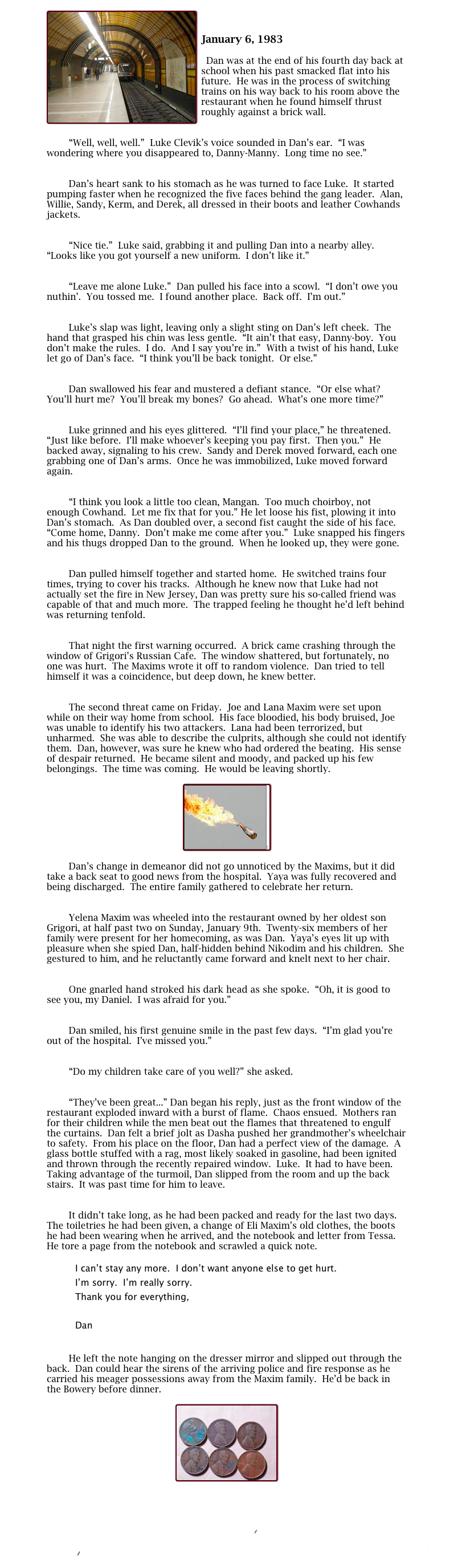 ￼
	
January 6, 1983

	Dan was at the end of his fourth day back at school when his past smacked flat into his future.  He was in the process of switching trains on his way back to his room above the restaurant when he found himself thrust roughly against a brick wall.

	
        “Well, well, well.”  Luke Clevik’s voice sounded in Dan’s ear.  “I was wondering where you disappeared to, Danny-Manny.  Long time no see.”

	
        Dan’s heart sank to his stomach as he was turned to face Luke.  It started pumping faster when he recognized the five faces behind the gang leader.  Alan, Willie, Sandy, Kerm, and Derek, all dressed in their boots and leather Cowhands jackets.

	
        “Nice tie.”  Luke said, grabbing it and pulling Dan into a nearby alley.  “Looks like you got yourself a new uniform.  I don’t like it.”

	
        “Leave me alone Luke.”  Dan pulled his face into a scowl.  “I don’t owe you nuthin’.  You tossed me.  I found another place.  Back off.  I’m out.”

	
        Luke’s slap was light, leaving only a slight sting on Dan’s left cheek.  The hand that grasped his chin was less gentle.  “It ain’t that easy, Danny-boy.  You don’t make the rules.  I do.  And I say you’re in.”  With a twist of his hand, Luke let go of Dan’s face.  “I think you’ll be back tonight.  Or else.”

	
        Dan swallowed his fear and mustered a defiant stance.  “Or else what?  You’ll hurt me?  You’ll break my bones?  Go ahead.  What’s one more time?”

	
        Luke grinned and his eyes glittered.  “I’ll find your place,” he threatened.  “Just like before.  I’ll make whoever’s keeping you pay first.  Then you.”  He backed away, signaling to his crew.  Sandy and Derek moved forward, each one grabbing one of Dan’s arms.  Once he was immobilized, Luke moved forward again.

	
        “I think you look a little too clean, Mangan.  Too much choirboy, not enough Cowhand.  Let me fix that for you.” He let loose his fist, plowing it into Dan’s stomach.  As Dan doubled over, a second fist caught the side of his face.  “Come home, Danny.  Don’t make me come after you.”  Luke snapped his fingers and his thugs dropped Dan to the ground.  When he looked up, they were gone.

	
        Dan pulled himself together and started home.  He switched trains four times, trying to cover his tracks.  Although he knew now that Luke had not actually set the fire in New Jersey, Dan was pretty sure his so-called friend was capable of that and much more.  The trapped feeling he thought he’d left behind was returning tenfold.

	
        That night the first warning occurred.  A brick came crashing through the window of Grigori’s Russian Cafe.  The window shattered, but fortunately, no one was hurt.  The Maxims wrote it off to random violence.  Dan tried to tell himself it was a coincidence, but deep down, he knew better.
 
	
        The second threat came on Friday.  Joe and Lana Maxim were set upon while on their way home from school.  His face bloodied, his body bruised, Joe was unable to identify his two attackers.  Lana had been terrorized, but unharmed.  She was able to describe the culprits, although she could not identify them.  Dan, however, was sure he knew who had ordered the beating.  His sense of despair returned.  He became silent and moody, and packed up his few belongings.  The time was coming.  He would be leaving shortly.

￼

        Dan’s change in demeanor did not go unnoticed by the Maxims, but it did take a back seat to good news from the hospital.  Yaya was fully recovered and being discharged.  The entire family gathered to celebrate her return.
	
	
        Yelena Maxim was wheeled into the restaurant owned by her oldest son Grigori, at half past two on Sunday, January 9th.  Twenty-six members of her family were present for her homecoming, as was Dan.  Yaya’s eyes lit up with pleasure when she spied Dan, half-hidden behind Nikodim and his children.  She gestured to him, and he reluctantly came forward and knelt next to her chair.

	
        One gnarled hand stroked his dark head as she spoke.  “Oh, it is good to see you, my Daniel.  I was afraid for you.”

	
        Dan smiled, his first genuine smile in the past few days.  “I’m glad you’re out of the hospital.  I’ve missed you.”

	
        “Do my children take care of you well?” she asked.

	
        “They’ve been great...” Dan began his reply, just as the front window of the restaurant exploded inward with a burst of flame.  Chaos ensued.  Mothers ran for their children while the men beat out the flames that threatened to engulf the curtains.  Dan felt a brief jolt as Dasha pushed her grandmother’s wheelchair to safety.  From his place on the floor, Dan had a perfect view of the damage.  A glass bottle stuffed with a rag, most likely soaked in gasoline, had been ignited and thrown through the recently repaired window.  Luke.  It had to have been.  Taking advantage of the turmoil, Dan slipped from the room and up the back stairs.  It was past time for him to leave.

	
        It didn’t take long, as he had been packed and ready for the last two days.  The toiletries he had been given, a change of Eli Maxim’s old clothes, the boots he had been wearing when he arrived, and the notebook and letter from Tessa.  He tore a page from the notebook and scrawled a quick note.

I can’t stay any more.  I don’t want anyone else to get hurt.
I’m sorry.  I’m really sorry.
Thank you for everything,

Dan

	
        He left the note hanging on the dresser mirror and slipped out through the back.  Dan could hear the sirens of the arriving police and fire response as he carried his meager possessions away from the Maxim family.  He’d be back in the Bowery before dinner.

￼




III Past 6
Index
III Past 8
Main
