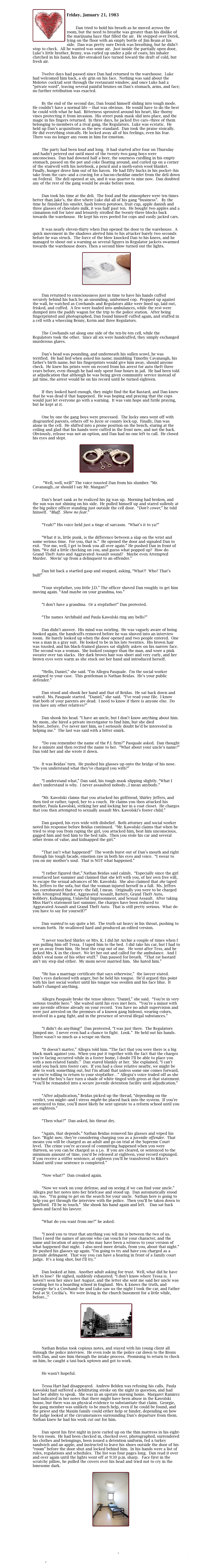 
￼
Friday, January 21, 1983

	
        Dan tried to hold his breath as he moved across the room, but the need to breathe was greater than his dislike of the marijuana haze that filled the air.  He stepped over Derek, lying on the floor with an empty bottle of Jim Beam at his side.  Dan was pretty sure Derek was breathing, but he didn’t stop to check.  All he wanted was some air.  Just inside the partially open door, Luke’s little brother, Benny, was curled up under a pile of coats, his inhaler clutched in his hand, his dirt-streaked face turned toward the draft of cold, but fresh air.

	
        Twelve days had passed since Dan had returned to the warehouse.  Luke had welcomed him back, a sly grin on his face.  Nothing was said about the Molotov cocktail sent through the restaurant window, and once Luke had a “private word”, leaving several painful bruises on Dan’s stomach, arms, and face; no further retribution was exacted. 

	 
        By the end of the second day, Dan found himself sliding into tough mode.  He couldn’t have a normal life -- that was obvious.  He would have to do the best he could with what he had.  Bitterness sprouted around his heart, like thorny vines protecting it from invasion.  His street punk mask slid into place, and the magic in his fingers returned.  In three days, he jacked five cars--three of them belonging to members of a rival gang, the Regulators.  Luke was ecstatic.  He held up Dan’s acquisitions as the new standard.  Dan took the praise stoically.  He did everything stoically. He locked away all of his feelings, even his fear.  There was no longer any room in him for emotion.  

	
        The party had been loud and long.  It had started after four on Thursday and hadn’t petered out until most of the twenty-two gang boys were unconscious.  Dan had downed half a beer, the sourness curdling in his empty stomach, passed on the pot and coke floating around, and curled up on a corner of the stairwell with his notebook, a pencil and a moth-eaten wool blanket.  Finally, hunger drove him out of his haven.  He had fifty bucks in his pocket--his take from the cars--and a craving for a bacon-cheddar omelet from the deli down on Federal.  The deli opened at six, and it was quarter to nine now.  Dan doubted any of the rest of the gang would be awake before noon.

	
        Dan took his time at the deli.  The food and the atmosphere were ten times better than Jake’s, the dive where Luke did all of his gang “business”.   By the time he finished his omelet, hash brown potatoes, fruit cup, apple danish and three glasses of chocolate milk, it was half past ten.  He bought two apples and a cinnamon roll for later and leisurely strolled the twenty-three blocks back towards the warehouse.  He kept his eyes peeled for cops and easily jacked cars. 

	
        It was nearly eleven-thirty when Dan opened the door to the warehouse.  A quick movement in the shadows alerted him to his attacker barely two seconds before he was struck.  The force of the blow knocked Dan to his knees, and he managed to shout out a warning as several figures in Regulator jackets swarmed towards the warehouse doors. Then a second blow turned out the lights.
 
￼


        Dan returned to consciousness just in time to have his hands cuffed securely behind his back by an unsmiling, uniformed cop.  Propped up against the wall, he watched as Cowhands and Regulators alike were lined up, laid out, frisked, and cuffed.  A few were loaded into ambulances, while the rest were dumped into the paddy wagon for the trip to the police station.  After being fingerprinted and photographed, Dan found himself cuffed again, and stuffed in a cell with a wheezing Benny, Kerm and three Regulators.	

	
        The Cowhands sat along one side of the ten-by-ten cell, while the Regulators took the other.  Since all six were handcuffed, they simply exchanged murderous glares.

	
        Dan’s head was pounding, and underneath his sullen scowl, he was terrified.  He had lied when asked his name; mumbling Timothy Cavanaugh, his father’s birth name, but his fingerprints would give him away, should anyone check.  He knew his prints were on record from his arrest for auto theft three years before, even though he had only spent four hours in jail.  He had been told at adjudication that although he was being given community service instead of jail time, the arrest would be on his record until he turned eighteen.

	
        If they looked hard enough, they might find the Rat Bastard, and Dan knew that he was dead if that happened.  He was hoping and praying that the cops would just let everyone go with a warning.  It was vain hope and futile praying, but he kept at it.

	
        One by one the gang boys were processed.  The lucky ones went off with disgruntled parents, others off to Juvie or county lock-up.  Finally, Dan was alone in the cell.  He shifted into a prone position on the bench, staring at the ceiling and glad that his hands were cuffed in the front now, and not the back.  Obviously, release was not an option, and Dan had no one left to call.  He closed his eyes and slept.

￼


         “Well, well, well!” The voice rousted Dan from his slumber. “Mr. Cavanaugh...or should I say Mr. Mangan?”  

	
        Dan’s heart sank as he realized his jig was up.  Morning had broken, and the sun was not shining on his side.  He pulled himself up and stared sullenly at the big police officer standing just outside the cell door.  “Don’t cower,” he told himself.  “Bluff.  Show no fear.”

	
        “Yeah?” His voice held just a tinge of sarcasm.  “What’s it to ya?”

	
        “What it is, little punk, is the difference between a slap on the wrist and some serious time.  For you, that is.”  He opened the door and signaled Dan to exit.  “For me, well, I get to book you all over again.” He pushed Dan in front of him. “We did a little checking on you, and guess what popped up?  How do Grand Theft Auto and Aggravated Assault sound?   Maybe even Attempted Murder.   Movin’ up from a delinquent to an offender.”

	
        Dan bit back a startled gasp and stopped, asking, “What?!  Who? That’s bull!”

	
        “Your stepfather, you little J.D.” The officer shoved Dan roughly to get him moving again. “And maybe on your grandma, too.”

	
        “I don’t have a grandma.  Or a stepfather!” Dan protested.

	
        “The names Archibald and Paula Kawolski ring any bells?”

	
        Dan didn’t answer.  His mind was swirling.  He was vaguely aware of being booked again, the handcuffs removed before he was shoved into an interview room.  He barely looked up when the door opened and two people entered.  One was a man in a gray suit.  He looked to be in his late twenties.  His brown hair was tousled, and his black-framed glasses sat slightly askew on his narrow face.  The second was a woman.  She looked younger than the man, and wore a pink sweater over tan slacks.  Her dark brown hair was short and very curly, and her brown eyes were warm as she stuck out her hand and introduced herself.

	
        “Hello, Daniel,” she said. “I’m Allegra Pasquale.  I’m the social worker assigned to your case.  This gentleman is Nathan Beidas.  He’s your public defender.”

	
        Dan stood and shook her hand and that of Beidas.  He sat back down and waited.  Ms. Pasquale started.  “Daniel,” she said.  “I’ve read your file.  I know that both of your parents are dead.  I need to know if there is anyone else.  Do you have any other relatives?”

	
        Dan shook his head. “I have an uncle, but I don’t know anything about him.  My mom...she hired a private investigator to find him, but she died before...before.  I’ve never met him, so I seriously doubt he’d be interested in helping me.”  The last was said with a bitter smirk.

	
        “Do you remember the name of the P.I. firm?” Pasquale asked.  Dan thought for a minute and then recited the name to her.  “What about your uncle’s name?”  Dan told her and she wrote it down.

	
        It was Beidas’ turn.  He pushed his glasses up onto the bridge of his nose.  “Do you understand what they’ve charged you with?”

	
        “I understand what,” Dan said, his tough mask slipping slightly. “What I don’t understand is why.  I never assaulted nobody...I mean anybody.”
	
	
        “Mr. Kawolski claims that you attacked his girlfriend, Shirley Jeffers, and then tied or rather, taped, her to a couch.  He claims you then attacked his mother, Paula Kawolski, striking her and locking her in a coat closet.  He charges that you then attempted to sexually assault Mrs. Kawolski’s foster child.”  

	
        Dan gasped, his eyes wide with disbelief.  Both attorney and social worker noted his response before Beidas continued.  “Mr. Kawolski claims that when he tried to stop you from raping the girl, you attacked him, beat him unconscious, gagged him and tied him to the bed rails.  Then you stole his car and several other items of value, and kidnapped the girl.”

	
        “That isn’t what happened!”  The words burst out of Dan’s mouth and right through his tough facade, emotion raw in both his eyes and voice.  “I swear to you on my mother’s soul.  That is NOT what happened.”

	
        “I rather figured that,” Nathan Beidas said calmly.  “Especially since the girl resurfaced last summer and claimed that she left with you, of her own free will, to escape the sexual advances of Mr. Kawolski.  She also claimed that she taped Ms. Jeffers to the sofa, but that the woman injured herself in a fall.  Ms. Jeffers has corroborated that story--the fall, I mean.  Originally you were to be charged with Attempted Murder, Aggravated Assault, Battery, Grand Theft Auto, Robbery, Kidnapping, Unlawful Imprisonment, and Sexual Assault.  After taking Miss Hart’s statement last summer, the charges have been reduced to Aggravated Assault and Grand Theft Auto.  That is still pretty serious.  What do you have to say for yourself?”

	
        Dan wanted to say quite a bit.  The truth sat heavy in his throat, pushing to scream forth.  He swallowed hard and produced an edited version.  

	
        “I never touched Shirley or Mrs. K. I did hit Archie a couple of times when I was pulling him off Tessa.  I taped him to the bed.  I did take his car, but I had to get us away from him.  He beat the crap out of me.   He went after Tess, and he locked Mrs. K in the closet.  We let her out and called for the ambulance.  And I didn’t steal none of his other stuff.”  Dan paused for breath.  “That rat bastard ain’t my step dad either.  My mom never married him.  She hated him.”

	
        “He has a marriage certificate that says otherwise,”  the lawyer stated.  Dan’s eyes darkened with anger, but he held his tongue.  He’d argued this point with his last social worker until his tongue was swollen and his face blue.  It hadn’t changed anything.

	
        Allegra Pasquale broke the tense silence. “Daniel,” she said.  “You’re in very serious trouble here.”  She waited until his eyes met hers.  “You’re a minor with one juvenile offense already on your record.  You have no adult supervision and were just arrested on the premises of a known gang hideout, wearing colors, involved in a gang fight, and in the presence of several illegal substances.”

	
        “I didn’t do anything!”  Dan protested. “I was just there.  The Regulators jumped me.  I never even had a chance to fight.  Look.”  He held out his hands.  There wasn’t so much as a scrape on them.

	
        “It doesn’t matter,” Allegra told him. “The fact that you were there is a big black mark against you.  When you put it together with the fact that the charges you’re facing occurred while in a foster home, I doubt I’ll be able to place you with a non-related family.”  Dan stared blankly at her.  She explained, “I can’t send you back into foster care.  If you had a close relative nearby, we might be able to work something out, but I’m afraid that unless some one comes forward, or you’re willing to return to your stepfather…” Allegra’s voice trailed off as she watched the boy’s face turn a shade of white tinged with green at that statement.  “You’ll be remanded into a secure juvenile detention facility until adjudication.”

	
        “After adjudication,” Beidas picked up the thread, “depending on the verdict, you might--and I stress might--be placed back into the system.  If you’re sentenced to time, you’ll most likely be sent upstate to a reform school until you are eighteen.”

	
        “Then what?”  Dan asked, his throat dry.

	
        “Again, that depends.” Nathan Beidas removed his glasses and wiped his face. “Right now, they’re considering charging you as a juvenile offender.  That means you will be charged as an adult and go on trial at the Supreme Court level.  The crime you’re accused of committing happened when you were thirteen, so you can be charged as a j.o.  If you are cleared, or sentenced to the minimum amount of time, you‘d be released at eighteen, your record expunged.  If you receive a stiffer sentence, at eighteen you’ll be transferred to Riker’s Island until your sentence is completed.”

	
        “Now what?”  Dan croaked again.

	
        “Now we work on your defense, and on seeing if we can find your uncle.”  Allegra put her notes into her briefcase and stood up.  Dan automatically stood up, too.  “I’m going to get on the search for your uncle.  Nathan here is going to help you get through the interview with the police.  Then you’ll be taken down to Spofford.  I’ll be in touch.”  She shook his hand again and left.    Dan sat back down and faced his lawyer.

	
        “What do you want from me?” he asked.

	
        “I need you to trust that anything you tell me is between the two of us.  Then I need the names of anyone who can vouch for your character, and the name and location of anyone who may have been a witness to your version of what happened that night.  I also need more details, from you, about that night.”  He pushed his glasses up again. “I’m going to try and have you charged as a juvenile delinquent.  That way you can have a hearing in front of a family court judge.  It’s a long shot, but I’ll try.”

	
        Dan looked at him.  Another adult asking for trust.  Well, what did he have left to lose?  He sighed, suddenly exhausted. “I don’t know where Tessa is.  I haven’t seen her since last August, and the letter she sent me said her uncle was sending her to a boarding school in England.  Mrs. K knows the truth, and Georgie--he’s a Cowhand--he and Luke saw us the night I took the car, and Father Paul at St. Cecilia’s.  We were living in the church basement for a little while, before...”

￼


        Nathan Beidas took copious notes, and stayed with his young client all through the police interview.  He even rode in the police car down to the Bronx with Dan, and saw him through the intake process.  Promising to return to check on him, he caught a taxi back uptown and got to work.  


        He wasn’t hopeful.  

	
        Tessa Hart had disappeared.  Andrew Belden was refusing his calls.  Paula Kawolski had suffered a debilitating stroke on the night in question, and had lost her ability to speak.  She was in an upstate nursing home.  Margaret Ramirez had indicated in her notes that there might have been abuse in the Kawolski house, but there was no physical evidence to substantiate that claim.  Georgie, the gang member was unlikely to be much help, even if he could be found, and the priest and the Maxim family could either help or hinder, depending on how the judge looked at the circumstances surrounding Dan’s departure from them.  Nathan knew he had his work cut out for him.

	
        Dan spent his first night in juvie curled up on the thin mattress in his eight-by-ten room.  He had been checked in, checked over, photographed, surrendered his clothes and belongings, been issued a detention uniform, fed a turkey sandwich and an apple, and instructed to leave his shoes outside the door of his “room” before the door shut and locked behind him.  In his hands were a list of rules, regulations and schedules.  The list was four pages long.  Dan read it over and over again until the lights went off at 9:30 p.m. sharp.   Face first in the scratchy pillow, he pulled the covers over his head and tried not to cry in the lonesome dark.

￼



III Past 7
Index
Collision 4
Main