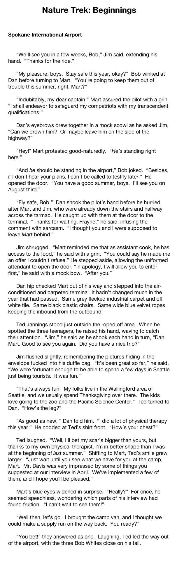 Nature Trek: Beginnings


Spokane International Airport


	“We’ll see you in a few weeks, Bob,” Jim said, extending his hand.  “Thanks for the ride.”

	“My pleasure, boys.  Stay safe this year, okay?”  Bob winked at Dan before turning to Mart.  “You’re going to keep them out of trouble this summer, right, Mart?”

	“Indubitably, my dear captain,” Mart assured the pilot with a grin.  “I shall endeavor to safeguard my compatriots with my transcendent qualifications.”

	Dan’s eyebrows drew together in a mock scowl as he asked Jim, “Can we drown him?  Or maybe leave him on the side of the highway?”

	“Hey!” Mart protested good-naturedly.  “He’s standing right here!”

	“And he should be standing in the airport,” Bob joked.  “Besides, if I don’t hear your plans, I can’t be called to testify later.”  He opened the door.  “You have a good summer, boys.  I’ll see you on August third.”

	“Fly safe, Bob.”  Dan shook the pilot’s hand before he hurried after Mart and Jim, who were already down the stairs and halfway across the tarmac.  He caught up with them at the door to the terminal.  “Thanks for waiting, Frayne,” he said, infusing the comment with sarcasm.  “I thought you and I were supposed to leave Mart behind.”

	Jim shrugged.  “Mart reminded me that as assistant cook, he has access to the food,” he said with a grin.  “You could say he made me an offer I couldn’t refuse.” He stepped aside, allowing the uniformed attendant to open the door. “In apology, I will allow you to enter first,” he said with a mock bow.  “After you.”

	Dan hip checked Mart out of his way and stepped into the air-conditioned and carpeted terminal. It hadn’t changed much in the year that had passed.  Same grey flecked industrial carpet and off white tile.  Same black plastic chairs.  Same wide blue velvet ropes keeping the inbound from the outbound.

	Ted Jannings stood just outside the roped off area.  When he spotted the three teenagers, he raised his hand, waving to catch their attention.  “Jim,” he said as he shook each hand in turn, “Dan.  Mart. Good to see you again.  Did you have a nice trip?”

	Jim flushed slightly, remembering the pictures hiding in the envelope tucked into his duffle bag.  “It’s been great so far,” he said.  “We were fortunate enough to be able to spend a few days in Seattle just being tourists.  It was fun.”

	“That’s always fun.  My folks live in the Wallingford area of Seattle, and we usually spend Thanksgiving over there.  The kids love going to the zoo and the Pacific Science Center.”  Ted turned to Dan.  “How’s the leg?”

	“As good as new, “ Dan told him.  “I did a lot of physical therapy this year.”  He nodded at Ted’s shirt front.  “How’s your chest?”

	Ted laughed.  “Well, I’ll bet my scar’s bigger than yours, but thanks to my own physical therapist, I’m in better shape than I was at the beginning of last summer.”  Shifting to Mart, Ted’s smile grew larger.  “Just wait until you see what we have for you at the camp, Mart.  Mr. Davis was very impressed by some of things you suggested at our interview in April.  We’ve implemented a few of them, and I hope you’ll be pleased.”

	Mart’s blue eyes widened in surprise.  “Really?”  For once, he seemed speechless, wondering which parts of his interview had found fruition.  “I can’t wait to see them!”

	“Well then, let’s go.  I brought the camp van, and I thought we could make a supply run on the way back.  You ready?”  

	“You bet!” they answered as one.  Laughing, Ted led the way out of the airport, with the three Bob Whites close on his tail.

Seeking in Seattle 6  
      Connections
Hawai’i: Arrival